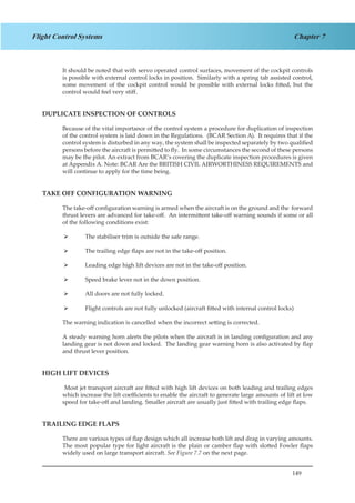 149
Chapter 7Flight Control Systems
It should be noted that with servo operated control surfaces, movement of the cockpit controls
is possible with external control locks in position. Similarly with a spring tab assisted control,
some movement of the cockpit control would be possible with external locks fitted, but the
control would feel very stiff.
DUPLICATE INSPECTION OF CONTROLS
Because of the vital importance of the control system a procedure for duplication of inspection
of the control system is laid down in the Regulations. (BCAR Section A). It requires that if the
control system is disturbed in any way, the system shall be inspected separately by two qualified
persons before the aircraft is permitted to fly. In some circumstances the second of these persons
may be the pilot. An extract from BCAR’s covering the duplicate inspection procedures is given
at Appendix A. Note: BCAR Are the BRITISH CIVIL AIRWORTHINESS REQUIREMENTS and
will continue to apply for the time being.
TAKE OFF CONFIGURATION WARNING
The take-off configuration warning is armed when the aircraft is on the ground and the forward
thrust levers are advanced for take-off. An intermittent take-off warning sounds if some or all
of the following conditions exist:
The stabiliser trim is outside the safe range.¾¾
The trailing edge flaps are not in the take-off position.¾¾
Leading edge high lift devices are not in the take-off position.¾¾
Speed brake lever not in the down position.¾¾
All doors are not fully locked.¾¾
Flight controls are not fully unlocked (aircraft fitted with internal control locks)¾¾
The warning indication is cancelled when the incorrect setting is corrected.
A steady warning horn alerts the pilots when the aircraft is in landing configuration and any
landing gear is not down and locked. The landing gear warning horn is also activated by flap
and thrust lever position.
HIGH LIFT DEVICES
Most jet transport aircraft are fitted with high lift devices on both leading and trailing edges
which increase the lift coefficients to enable the aircraft to generate large amounts of lift at low
speed for take-off and landing. Smaller aircraft are usually just fitted with trailing edge flaps.
TRAILING EDGE FLAPS
There are various types of flap design which all increase both lift and drag in varying amounts.
The most popular type for light aircraft is the plain or camber flap with slotted Fowler flaps
widely used on large transport aircraft. See Figure 7.7 on the next page.
 