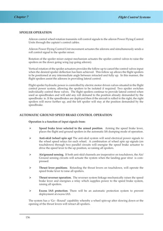 156
Chapter 7 Flight Control Systems
SPOILER OPERATION
Aileron control wheel rotation transmits roll control signals to the aileron Power Flying Control
Units through the captain’s control cables.
Aileron Power Flying Control Unit movement actuates the ailerons and simultaneously sends a
roll control signal to the spoiler mixer.
Rotation of the spoiler mixer output mechanism actuates the spoiler control valves to raise the
spoilers on the down going wing (up going aileron).
Vertical rotation of the spoiler actuators provides the follow up to cancel the control valves input
when the desired spoiler deflection has been achieved. This follow up allows the flight spoilers
to be positioned at any intermediate angle between retracted and fully up. In this manner, the
flight spoilers assist the ailerons in providing lateral control.
Flight spoiler hydraulic power is controlled by electric motor driven valves situated in the flight
control power system, allowing the spoilers to be isolated if required. Two spoiler switches
individually control these valves. The flight spoilers continue to provide lateral control when
used as speedbrakes and will add any roll demand to the position already demanded by the
speedbrake. ie. If the speedbrakes are deployed then if the aircraft is rolled to the right, the right
spoilers will move further up, and the left spoiler will stay at the position demanded by the
speedbrake.
AUTOMATIC GROUND SPEED BRAKE CONTROL OPERATION
Operation is a function of input signals from:
Speed brake lever selected to the armed position¾¾ . Arming the speed brake lever,
places the flight and ground spoilers in the automatic lift dumping mode of operation.
Anti-skid (wheel spin up)¾¾ The anti-skid system will send electrical power signals to
the wheel speed relays for each wheel. A combination of wheel spin up signals (on
touchdown) through two parallel circuits will energise the speed brake actuator to
drive the speed lever to the up position, so raising all spoilers.
Air/ground sensing¾¾ . If both anti-skid channels are inoperative on touchdown, the Air/
Ground sensing circuits will actuate the system when the landing gear strut is com-
pressed.
Thrust lever positions¾¾ . Retarding the thrust levers on touchdown, will operate the
speed brake lever to raise all spoilers.
Thrust reverser operation.¾¾ The reverser system linkage mechanically raises the speed
brake lever and energises a relay which supplies power to the speed brake system,
raising all spoilers.
Excess IAS protection¾¾ . There will be an automatic protection system to prevent
deployment at excess IAS.
The system has a ‘Go - Round’ capability whereby a wheel spin-up after slowing down or the
opening of the thrust levers will retract all spoilers.
 
