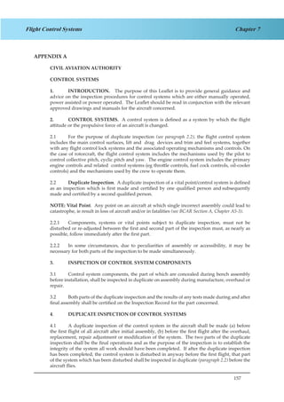 157
Chapter 7Flight Control Systems
APPENDIX A
CIVIL AVIATION AUTHORITY
CONTROL SYSTEMS
1.	 INTRODUCTION. The purpose of this Leaflet is to provide general guidance and
advice on the inspection procedures for control systems which are either manually operated,
power assisted or power operated. The Leaflet should be read in conjunction with the relevant
approved drawings and manuals for the aircraft concerned.
2.	 CONTROL SYSTEMS. A control system is defined as a system by which the flight
attitude or the propulsive force of an aircraft is changed.
2.1	 For the purpose of duplicate inspection (see paragraph 2.2), the flight control system
includes the main control surfaces, lift and drag devices and trim and feel systems, together
with any flight control lock systems and the associated operating mechanisms and controls. On
the case of rotorcraft, the flight control system includes the mechanisms used by the pilot to
control collective pitch, cyclic pitch and yaw. The engine control system includes the primary
engine controls and related control systems (eg throttle controls, fuel cock controls, oil-cooler
controls) and the mechanisms used by the crew to operate them.
2.2	 Duplicate Inspection. A duplicate inspection of a vital point/control system is defined
as an inspection which is first made and certified by one qualified person and subsequently
made and certified by a second qualified person.
NOTE: Vital Point. Any point on an aircraft at which single incorrect assembly could lead to
catastrophe, ie result in loss of aircraft and/or in fatalities (see BCAR Section A, Chapter A5-3).
2.2.1	 Components, systems or vital points subject to duplicate inspection, must not be
disturbed or re-adjusted between the first and second part of the inspection must, as nearly as
possible, follow immediately after the first part.
2.2.2	 In some circumstances, due to peculiarities of assembly or accessibility, it may be
necessary for both parts of the inspection to be made simultaneously.
3.	 INSPECTION OF CONTROL SYSTEM COMPONENTS
3.1	 Control system components, the part of which are concealed during bench assembly
before installation, shall be inspected in duplicate on assembly during manufacture, overhaul or
repair.
3.2	 Both parts of the duplicate inspection and the results of any tests made during and after
final assembly shall be certified on the Inspection Record for the part concerned.
4.	 DUPLICATE INSPECTION OF CONTROL SYSTEMS
4.1	 A duplicate inspection of the control system in the aircraft shall be made (a) before
the first flight of all aircraft after initial assembly, (b) before the first flight after the overhaul,
replacement, repair adjustment or modification of the system. The two parts of the duplicate
inspection shall be the final operations and as the purpose of the inspection is to establish the
integrity of the system all work should have been completed. If after the duplicate inspection
has been completed, the control system is disturbed in anyway before the first flight, that part
of the system which has been disturbed shall be inspected in duplicate (paragraph 2.2) before the
aircraft flies.
 