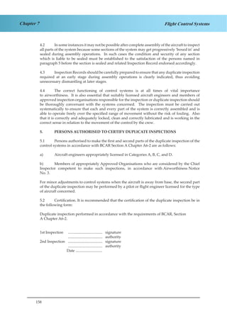 158
Chapter 7 Flight Control Systems
4.2	 In some instances it may not be possible after complete assembly of the aircraft to inspect
all parts of the system because some sections of the system may get progressively ‘boxed in’ and
sealed during assembly operations. In such cases the condition and security of any section
which is liable to be sealed must be established to the satisfaction of the persons named in
paragraph 5 before the section is sealed and related Inspection Record endorsed accordingly.
4.3	 Inspection Records should be carefully prepared to ensure that any duplicate inspection
required at an early stage during assembly operations is clearly indicated, thus avoiding
unnecessary dismantling at later stages.
4.4	 The correct functioning of control systems is at all times of vital importance
to airworthiness. It is also essential that suitably licensed aircraft engineers and members of
approved inspection organisations responsible for the inspection or duplicate inspection should
be thoroughly conversant with the systems concerned. The inspection must be carried out
systematically to ensure that each and every part of the system is correctly assembled and is
able to operate freely over the specified range of movement without the risk of fouling. Also
that it is correctly and adequately locked, clean and correctly lubricated and is working in the
correct sense in relation to the movement of the control by the crew.
5.	 PERSONS AUTHORISED TO CERTIFY DUPLICATE INSPECTIONS
5.1	 Persons authorised to make the first and second parts of the duplicate inspection of the
control systems in accordance with BCAR Section A Chapter A6-2 are as follows:
a)	 Aircraft engineers appropriately licensed in Categories A, B, C, and D.
b)	 Members of appropriately Approved Organisations who are considered by the Chief
Inspector competent to make such inspections, in accordance with Airworthiness Notice
No. 3.
For minor adjustments to control systems when the aircraft is away from base, the second part
of the duplicate inspection may be performed by a pilot or flight engineer licensed for the type
of aircraft concerned.
5.2	 Certification. It is recommended that the certification of the duplicate inspection be in
the following form:
Duplicate inspection performed in accordance with the requirements of BCAR, Section
A Chapter A6-2.
1st Inspection	 .................................... signature
			 .................................... authority
2nd Inspection	 .................................... signature
			 .................................... authority
		 Date ............................
 