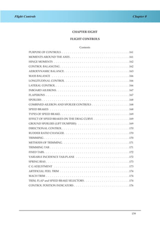 159
Chapter 8Flight Controls
CHAPTER EIGHT
FLIGHT CONTROLS
Contents
PURPOSE OF CONTROLS .  .  .  .  .  .  .  .  .  .  .  .  .  .  .  .  .  .  .  .  .  .  .  .  .  .  .  .  .  .  .  .  .  . 161
MOMENTS AROUND THE AXES  .  .  .  .  .  .  .  .  .  .  .  .  .  .  .  .  .  .  .  .  .  .  .  .  .  .  .  .  . 161
HINGE MOMENTS .  .  .  .  .  .  .  .  .  .  .  .  .  .  .  .  .  .  .  .  .  .  .  .  .  .  .  .  .  .  .  .  .  .  .  .  .  . 162
CONTROL BALANCING .  .  .  .  .  .  .  .  .  .  .  .  .  .  .  .  .  .  .  .  .  .  .  .  .  .  .  .  .  .  .  .  .  . 162
AERODYNAMIC BALANCE .  .  .  .  .  .  .  .  .  .  .  .  .  .  .  .  .  .  .  .  .  .  .  .  .  .  .  .  .  .  .  . 163
MASS BALANCE  .  .  .  .  .  .  .  .  .  .  .  .  .  .  .  .  .  .  .  .  .  .  .  .  .  .  .  .  .  .  .  .  .  .  .  .  .  .  . 166
LONGITUDINAL CONTROL .  .  .  .  .  .  .  .  .  .  .  .  .  .  .  .  .  .  .  .  .  .  .  .  .  .  .  .  .  .  .  . 166
LATERAL CONTROL .  .  .  .  .  .  .  .  .  .  .  .  .  .  .  .  .  .  .  .  .  .  .  .  .  .  .  .  .  .  .  .  .  .  .  .  . 166
INBOARD AILERONS .  .  .  .  .  .  .  .  .  .  .  .  .  .  .  .  .  .  .  .  .  .  .  .  .  .  .  .  .  .  .  .  .  .  .  . 167
FLAPERONS .  .  .  .  .  .  .  .  .  .  .  .  .  .  .  .  .  .  .  .  .  .  .  .  .  .  .  .  .  .  .  .  .  .  .  .  .  .  .  .  .  . 167
SPOILERS  .  .  .  .  .  .  .  .  .  .  .  .  .  .  .  .  .  .  .  .  .  .  .  .  .  .  .  .  .  .  .  .  .  .  .  .  .  .  .  .  .  .  . 168
COMBINED AILERON AND SPOILER CONTROLS .  .  .  .  .  .  .  .  .  .  .  .  .  .  .  .  .  .  . 168
SPEED BRAKES .  .  .  .  .  .  .  .  .  .  .  .  .  .  .  .  .  .  .  .  .  .  .  .  .  .  .  .  .  .  .  .  .  .  .  .  .  .  .  . 168
TYPES OF SPEED BRAKE .  .  .  .  .  .  .  .  .  .  .  .  .  .  .  .  .  .  .  .  .  .  .  .  .  .  .  .  .  .  .  .  .  . 169
EFFECT OF SPEED BRAKES ON THE DRAG CURVE .  .  .  .  .  .  .  .  .  .  .  .  .  .  .  .  .  . 169
GROUND SPOILERS (LIFT DUMPERS)  .  .  .  .  .  .  .  .  .  .  .  .  .  .  .  .  .  .  .  .  .  .  .  .  .  . 169
DIRECTIONAL CONTROL .  .  .  .  .  .  .  .  .  .  .  .  .  .  .  .  .  .  .  .  .  .  .  .  .  .  .  .  .  .  .  .  . 170
RUDDER RATIO CHANGER .  .  .  .  .  .  .  .  .  .  .  .  .  .  .  .  .  .  .  .  .  .  .  .  .  .  .  .  .  .  .  . 170
TRIMMING  .  .  .  .  .  .  .  .  .  .  .  .  .  .  .  .  .  .  .  .  .  .  .  .  .  .  .  .  .  .  .  .  .  .  .  .  .  .  .  .  .  . 170
METHODS OF TRIMMING .  .  .  .  .  .  .  .  .  .  .  .  .  .  .  .  .  .  .  .  .  .  .  .  .  .  .  .  .  .  .  .  . 171
TRIMMING TAB .  .  .  .  .  .  .  .  .  .  .  .  .  .  .  .  .  .  .  .  .  .  .  .  .  .  .  .  .  .  .  .  .  .  .  .  .  .  .  . 171
FIXED TABS .  .  .  .  .  .  .  .  .  .  .  .  .  .  .  .  .  .  .  .  .  .  .  .  .  .  .  .  .  .  .  .  .  .  .  .  .  .  .  .  .  . 172
VARIABLE INCIDENCE TAILPLANE  .  .  .  .  .  .  .  .  .  .  .  .  .  .  .  .  .  .  .  .  .  .  .  .  .  .  . 172
SPRING BIAS  .  .  .  .  .  .  .  .  .  .  .  .  .  .  .  .  .  .  .  .  .  .  .  .  .  .  .  .  .  .  .  .  .  .  .  .  .  .  .  .  . 173
C G ADJUSTMENT  .  .  .  .  .  .  .  .  .  .  .  .  .  .  .  .  .  .  .  .  .  .  .  .  .  .  .  .  .  .  .  .  .  .  .  .  .  . 173
ARTIFICIAL FEEL TRIM .  .  .  .  .  .  .  .  .  .  .  .  .  .  .  .  .  .  .  .  .  .  .  .  .  .  .  .  .  .  .  .  .  .  . 174
MACH TRIM .  .  .  .  .  .  .  .  .  .  .  .  .  .  .  .  .  .  .  .  .  .  .  .  .  .  .  .  .  .  .  .  .  .  .  .  .  .  .  .  .  . 174
TRIM, FLAP and SPEED BRAKE SELECTORS  .  .  .  .  .  .  .  .  .  .  .  .  .  .  .  .  .  .  .  .  .  . 174
CONTROL POSITION INDICATORS .  .  .  .  .  .  .  .  .  .  .  .  .  .  .  .  .  .  .  .  .  .  .  .  .  .  .  . 176
 