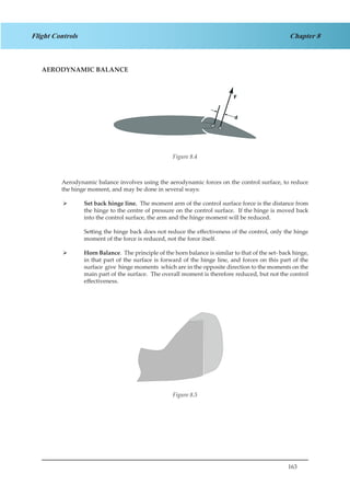 163
Chapter 8Flight Controls
AERODYNAMIC BALANCE
Figure 2.4
Aerodynamic balance involves using the aerodynamic forces on the control surface, to reduce
the hinge moment, and may be done in several ways:
Set back hinge line.¾¾ The moment arm of the control surface force is the distance from
the hinge to the centre of pressure on the control surface. If the hinge is moved back
into the control surface, the arm and the hinge moment will be reduced.
Setting the hinge back does not reduce the effectiveness of the control, only the hinge
moment of the force is reduced, not the force itself.
Horn Balance¾¾ . The principle of the horn balance is similar to that of the set- back hinge,
in that part of the surface is forward of the hinge line, and forces on this part of the
surface give hinge moments which are in the opposite direction to the moments on the
main part of the surface. The overall moment is therefore reduced, but not the control
effectiveness.
Figure 2.5Figure 8.5
Figure 8.4
 