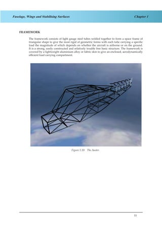 11
Chapter 1Fuselage, Wings and Stabilising Surfaces
FRAMEWORK
The framework consists of light gauge steel tubes welded together to form a space frame of
triangular shape to give the most rigid of geometric forms with each tube carrying a specific
load the magnitude of which depends on whether the aircraft is airborne or on the ground.
It is a strong, easily constructed and relatively trouble free basic structure. The framework is
covered by a lightweight aluminium alloy or fabric skin to give an enclosed, aerodynamically
efficient load carrying compartment.
Figure 1.10: The Auster.
 