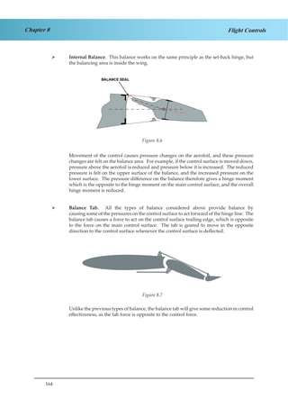 164
Chapter 8 Flight Controls
Internal Balance¾¾ . This balance works on the same principle as the set-back hinge, but
the balancing area is inside the wing.
Figure 2.6
Movement of the control causes pressure changes on the aerofoil, and these pressure
changes are felt on the balance area. For example, if the control surface is moved down,
pressure above the aerofoil is reduced and pressure below it is increased. The reduced
pressure is felt on the upper surface of the balance, and the increased pressure on the
lower surface. The pressure difference on the balance therefore gives a hinge moment
which is the opposite to the hinge moment on the main control surface, and the overall
hinge moment is reduced.
Balance Tab.¾¾ All the types of balance considered above provide balance by
causing some of the pressures on the control surface to act forward of the hinge line. The
balance tab causes a force to act on the control surface trailing edge, which is opposite
to the force on the main control surface. The tab is geared to move in the opposite
direction to the control surface whenever the control surface is deflected.
Figure 2.7
Unlike the previous types of balance, the balance tab will give some reduction in control
effectiveness, as the tab force is opposite to the control force.
Figure 8.6
Figure 8.7
 