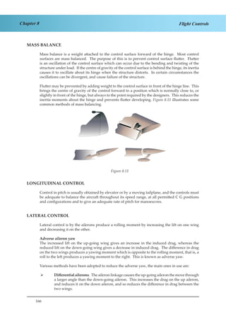 166
Chapter 8 Flight Controls
MASS BALANCE
Mass balance is a weight attached to the control surface forward of the hinge. Most control
surfaces are mass balanced. The purpose of this is to prevent control surface flutter. Flutter
is an oscillation of the control surface which can occur due to the bending and twisting of the
structure under load. If the centre of gravity of the control surface is behind the hinge, its inertia
causes it to oscillate about its hinge when the structure distorts. In certain circumstances the
oscillations can be divergent, and cause failure of the structure.
Flutter may be prevented by adding weight to the control surface in front of the hinge line. This
brings the centre of gravity of the control forward to a position which is normally close to, or
slightly in front of the hinge, but always to the point required by the designers. This reduces the
inertia moments about the hinge and prevents flutter developing. Figure 8.11 illustrates some
common methods of mass balancing.
Figure 2.11
LONGITUDINAL CONTROL
Control in pitch is usually obtained by elevator or by a moving tailplane, and the controls must
be adequate to balance the aircraft throughout its speed range, at all permitted C G positions
and configurations and to give an adequate rate of pitch for manoeuvres.
LATERAL CONTROL
Lateral control is by the ailerons produce a rolling moment by increasing the lift on one wing
and decreasing it on the other.
Adverse aileron yaw
The increased lift on the up-going wing gives an increase in the induced drag, whereas the
reduced lift on the down going wing gives a decrease in induced drag. The difference in drag
on the two wings produces a yawing moment which is opposite to the rolling moment, that is, a
roll to the left produces a yawing moment to the right. This is known as adverse yaw.
Various methods have been adopted to reduce the adverse yaw, the main ones in use are:
Differential ailerons¾¾ . The aileron linkage causes the up-going aileron the move through
a larger angle than the down-going aileron. This increases the drag on the up aileron,
and reduces it on the down aileron, and so reduces the difference in drag between the
two wings.
Figure 8.11
 