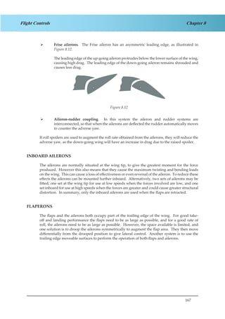 167
Chapter 8Flight Controls
Frise ailerons¾¾ . The Frise aileron has an asymmetric leading edge, as illustrated in
Figure 8.12.
The leading edge of the up-going aileron protrudes below the lower surface of the wing,
causing high drag. The leading edge of the down-going aileron remains shrouded and
causes less drag.
Figure 2.12
Aileron-rudder coupling¾¾ . In this system the aileron and rudder systems are
interconnected, so that when the ailerons are deflected the rudder automatically moves
to counter the adverse yaw.
If roll spoilers are used to augment the roll rate obtained from the ailerons, they will reduce the
adverse yaw, as the down-going wing will have an increase in drag due to the raised spoiler.
INBOARD AILERONS
The ailerons are normally situated at the wing tip, to give the greatest moment for the force
produced. However this also means that they cause the maximum twisting and bending loads
on the wing. This can cause a loss of effectiveness or even reversal of the aileron. To reduce these
effects the ailerons can be mounted further inboard. Alternatively, two sets of ailerons may be
fitted, one set at the wing tip for use at low speeds when the forces involved are low, and one
set inboard for use at high speeds when the forces are greater and could cause greater structural
distortion. In summary, only the inboard ailerons are used when the flaps are retracted.
FLAPERONS
The flaps and the ailerons both occupy part of the trailing edge of the wing. For good take-
off and landing performance the flaps need to be as large as possible, and for a good rate of
roll, the ailerons need to be as large as possible. However, the space available is limited, and
one solution is to droop the ailerons symmetrically to augment the flap area. They then move
differentially from the drooped position to give lateral control. Another system is to use the
trailing edge moveable surfaces to perform the operation of both flaps and ailerons.
Figure 8.12
 