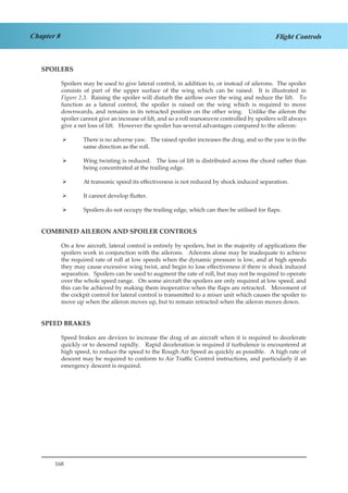 168
Chapter 8 Flight Controls
SPOILERS
Spoilers may be used to give lateral control, in addition to, or instead of ailerons. The spoiler
consists of part of the upper surface of the wing which can be raised. It is illustrated in
Figure 2.3. Raising the spoiler will disturb the airflow over the wing and reduce the lift. To
function as a lateral control, the spoiler is raised on the wing which is required to move
downwards, and remains in its retracted position on the other wing. Unlike the aileron the
spoiler cannot give an increase of lift, and so a roll manoeuvre controlled by spoilers will always
give a net loss of lift. However the spoiler has several advantages compared to the aileron:
There is no adverse yaw. The raised spoiler increases the drag, and so the yaw is in the¾¾
same direction as the roll.
Wing twisting is reduced. The loss of lift is distributed across the chord rather than¾¾
being concentrated at the trailing edge.
At transonic speed its effectiveness is not reduced by shock induced separation.¾¾
It cannot develop flutter.¾¾
Spoilers do not occupy the trailing edge, which can then be utilised for flaps.¾¾
COMBINED AILERON AND SPOILER CONTROLS
On a few aircraft, lateral control is entirely by spoilers, but in the majority of applications the
spoilers work in conjunction with the ailerons. Ailerons alone may be inadequate to achieve
the required rate of roll at low speeds when the dynamic pressure is low, and at high speeds
they may cause excessive wing twist, and begin to lose effectiveness if there is shock induced
separation. Spoilers can be used to augment the rate of roll, but may not be required to operate
over the whole speed range. On some aircraft the spoilers are only required at low speed, and
this can be achieved by making them inoperative when the flaps are retracted. Movement of
the cockpit control for lateral control is transmitted to a mixer unit which causes the spoiler to
move up when the aileron moves up, but to remain retracted when the aileron moves down.
SPEED BRAKES
Speed brakes are devices to increase the drag of an aircraft when it is required to decelerate
quickly or to descend rapidly. Rapid deceleration is required if turbulence is encountered at
high speed, to reduce the speed to the Rough Air Speed as quickly as possible. A high rate of
descent may be required to conform to Air Traffic Control instructions, and particularly if an
emergency descent is required.
 