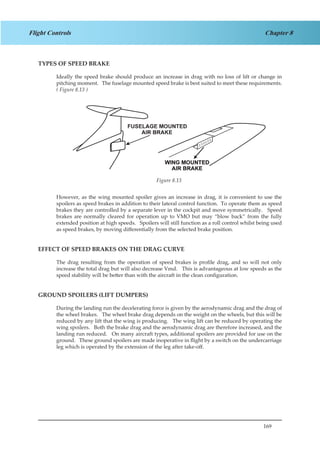 169
Chapter 8Flight Controls
TYPES OF SPEED BRAKE
Ideally the speed brake should produce an increase in drag with no loss of lift or change in
pitching moment. The fuselage mounted speed brake is best suited to meet these requirements.
( Figure 8.13 )
Figure 2.13
However, as the wing mounted spoiler gives an increase in drag, it is convenient to use the
spoilers as speed brakes in addition to their lateral control function. To operate them as speed
brakes they are controlled by a separate lever in the cockpit and move symmetrically. Speed
brakes are normally cleared for operation up to VMO but may “blow back” from the fully
extended position at high speeds. Spoilers will still function as a roll control whilst being used
as speed brakes, by moving differentially from the selected brake position.
EFFECT OF SPEED BRAKES ON THE DRAG CURVE
The drag resulting from the operation of speed brakes is profile drag, and so will not only
increase the total drag but will also decrease Vmd. This is advantageous at low speeds as the
speed stability will be better than with the aircraft in the clean configuration.
GROUND SPOILERS (LIFT DUMPERS)
During the landing run the decelerating force is given by the aerodynamic drag and the drag of
the wheel brakes. The wheel brake drag depends on the weight on the wheels, but this will be
reduced by any lift that the wing is producing. The wing lift can be reduced by operating the
wing spoilers. Both the brake drag and the aerodynamic drag are therefore increased, and the
landing run reduced. On many aircraft types, additional spoilers are provided for use on the
ground. These ground spoilers are made inoperative in flight by a switch on the undercarriage
leg which is operated by the extension of the leg after take-off.
Figure 8.13
 