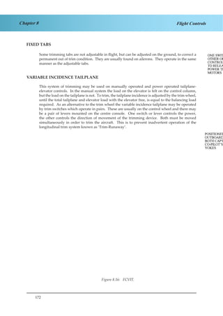 172
Chapter 8 Flight Controls
FIXED TABS
Some trimming tabs are not adjustable in flight, but can be adjusted on the ground, to correct a
permanent out of trim condition. They are usually found on ailerons. They operate in the same
manner as the adjustable tabs.
VARIABLE INCIDENCE TAILPLANE
This system of trimming may be used on manually operated and power operated tailplane-
elevator controls. In the manual system the load on the elevator is felt on the control column,
but the load on the tailplane is not. To trim, the tailplane incidence is adjusted by the trim wheel,
until the total tailplane and elevator load with the elevator free, is equal to the balancing load
required. As an alternative to the trim wheel the variable incidence tailplane may be operated
by trim switches which operate in pairs. These are usually on the control wheel and there may
be a pair of levers mounted on the centre console. One switch or lever controls the power,
the other controls the direction of movement of the trimming device. Both must be moved
simultaneously in order to trim the aircraft. This is to prevent inadvertent operation of the
longitudinal trim system known as ‘Trim-Runaway’.
Figure 8.16: FCVIT.
 