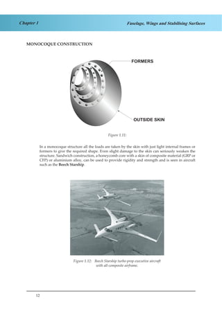 12
Chapter 1 Fuselage, Wings and Stabilising Surfaces
MONOCOQUE CONSTRUCTION
Figure 1.8
In a monocoque structure all the loads are taken by the skin with just light internal frames or
formers to give the required shape. Even slight damage to the skin can seriously weaken the
structure. Sandwich construction, a honeycomb core with a skin of composite material (GRP or
CFP) or aluminium alloy, can be used to provide rigidity and strength and is seen in aircraft
such as the Beech Starship.
Figure 1.9 Beech starship turbo-prop executive
aircraft with all-composite airframe
Figure 1.11:
Figure 1.12: Beech Starship turbo-prop executive aircraft
with all-composite airframe.
 