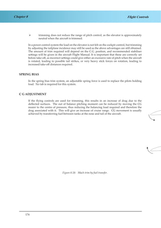 174
Chapter 8 Flight Controls
trimming does not reduce the range of pitch control, as the elevator is approximately¾¾
neutral when the aircraft is trimmed.
In a power control system the load on the elevator is not felt on the cockpit control, but trimming
by adjusting the tailplane incidence may still be used as the above advantages are still obtained.
The amount of trim required will depend on the C.G. position, and recommended stabiliser
settings will be given in the aircraft Flight Manual. It is important that these are correctly set
before take-off, as incorrect settings could give either an excessive rate of pitch when the aircraft
is rotated, leading to possible tail strikes, or very heavy stick forces on rotation, leading to
increased take-off distances required.
SPRING BIAS
In the spring bias trim system, an adjustable spring force is used to replace the pilots holding
load. No tab is required for this system.
C G ADJUSTMENT
If the flying controls are used for trimming, this results in an increase of drag due to the
deflected surfaces. The out of balance pitching moment can be reduced by moving the CG
nearer to the centre of pressure, thus reducing the balancing load required and therefore the
drag associated with it. This will give an increase of cruise range. CG movement is usually
achieved by transferring fuel between tanks at the nose and tail of the aircraft.
Figure 8.18: Mach trim by fuel transfer.
 