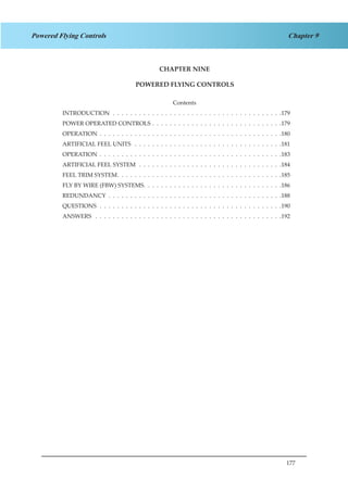 177
Chapter 9Powered Flying Controls
CHAPTER NINE
POWERED FLYING CONTROLS
Contents
INTRODUCTION .  .  .  .  .  .  .  .  .  .  .  .  .  .  .  .  .  .  .  .  .  .  .  .  .  .  .  .  .  .  .  .  .  .  .  .  .  .  . 179
POWER OPERATED CONTROLS .  .  .  .  .  .  .  .  .  .  .  .  .  .  .  .  .  .  .  .  .  .  .  .  .  .  .  .  .  . 179
OPERATION .  .  .  .  .  .  .  .  .  .  .  .  .  .  .  .  .  .  .  .  .  .  .  .  .  .  .  .  .  .  .  .  .  .  .  .  .  .  .  .  .  . 180
ARTIFICIAL FEEL UNITS  .  .  .  .  .  .  .  .  .  .  .  .  .  .  .  .  .  .  .  .  .  .  .  .  .  .  .  .  .  .  .  .  .  . 181
OPERATION .  .  .  .  .  .  .  .  .  .  .  .  .  .  .  .  .  .  .  .  .  .  .  .  .  .  .  .  .  .  .  .  .  .  .  .  .  .  .  .  .  . 183
ARTIFICIAL FEEL SYSTEM .  .  .  .  .  .  .  .  .  .  .  .  .  .  .  .  .  .  .  .  .  .  .  .  .  .  .  .  .  .  .  .  . 184
FEEL TRIM SYSTEM .  .  .  .  .  .  .  .  .  .  .  .  .  .  .  .  .  .  .  .  .  .  .  .  .  .  .  .  .  .  .  .  .  .  .  .  . 185
FLY BY WIRE (FBW) SYSTEMS. .  .  .  .  .  .  .  .  .  .  .  .  .  .  .  .  .  .  .  .  .  .  .  .  .  .  .  .  .  .  . 186
REDUNDANCY .  .  .  .  .  .  .  .  .  .  .  .  .  .  .  .  .  .  .  .  .  .  .  .  .  .  .  .  .  .  .  .  .  .  .  .  .  .  .  . 188
QUESTIONS .  .  .  .  .  .  .  .  .  .  .  .  .  .  .  .  .  .  .  .  .  .  .  .  .  .  .  .  .  .  .  .  .  .  .  .  .  .  .  .  .  . 190
ANSWERS  .  .  .  .  .  .  .  .  .  .  .  .  .  .  .  .  .  .  .  .  .  .  .  .  .  .  .  .  .  .  .  .  .  .  .  .  .  .  .  .  .  .  . 192
 