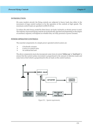 179
Chapter 9Powered Flying Controls
INTRODUCTION
On some modern aircraft, the flying controls are subjected to heavy loads due either to the
movement of large control surfaces or by the operation of the controls at high speeds. The
maximum control loads are specified in JAR-25.143 (c).
To reduce the stick forces created by these heavy air loads, hydraulic or electric power is used.
The majority of powered flying controls are hydraulically operated and depending on the degree
of assistance required, will depend on whether they are fully powered or power assisted.
POWER OPERATED CONTROLS
The essential components of a simple power operated control system are:
A hydraulic actuator¾¾
A servo or control valve¾¾
An artificial feel unit¾¾
The above components must also incorporate some form of control ‘follow up’ or ‘feed back’ to
ensure that the control surface movement is proportional to the amount of selection made and
some form of feel which is proportional to the air loads on the control surfaces.
Figure 3.1.
Figure 9.1: System requirements.
 