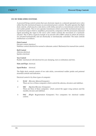 186
Chapter 9 Powered Flying Controls
FLY BY WIRE (FBW) SYSTEMS
A powered flying control system that uses electronic inputs to a solenoid operated servo valve
rather than the mechanical inputs on conventional power controls. The pilot operates the flight
deck controls, which may be a side stick as with Airbus aircraft or a conventional control column
and rudder pedals. This in turn operates transducers which convert the mechanical input into
an electrical output which is amplified, processed by computers with the processed command
signal providing the input to the servo valve which controls the movement of a hydraulic
actuator. The A 320 is a typical example of an aircraft with a FBW system in which all surfaces
are actuated hydraulically and are electrically or mechanically controlled. The main controls
architecture is as follows.
Pitch Control
Elevator control	electrica.l
Stabiliser control electrical for normal or alternate control. Mechanical for manual trim control.
Roll Control
Ailerons	electrical.
Spoilers	electrical.
Yaw Control
Rudder	 mechanical with electrical for yaw damping, turn co-ordination and trim.
Slats and Flaps	 electrical.
Speed Brakes	 electrical.
The flight deck controls consist of two side sticks, conventional rudder pedals and pedestal
mounted controls and indicators.
Electrical control is by three types of computer:
ELAC 	¾¾ (Elevator Aileron Computer)
There are two of these computers which control the ailerons, elevators and stabiliser.
SEC	¾¾ (Spoilers Elevator Computer)
There are three of these computers which control the upper wing surfaces and the
standby elevator and stabiliser.
FAC	¾¾ (Flight Augmentation Computer) Two computers for electrical rudder
control.
 