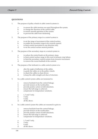 190
Powered Flying ControlsChapter 9
QUESTIONS
1.	 The purpose of pulley wheels in cable control systems is:
a.	 to ensure the cable tensions are equal throughout the system.
b.	 to change the direction of the control cable.
c.	 to ensure smooth operation of the system.
d.	 to prevent the cable from slackening.
2.	 The purpose of the primary stops in a control system is:
a.	 to set the range of movement of the control surface.
b.	 to enable the secondary stops to be correctly spaced.
c.	 to limit control movement to one direction only.
d.	 to set the control surface neutral position.
3.	 The purpose of the secondary stops in a control system is:
a.	 to reduce the control loads on the primary stops.
b.	 to limit control surface range in the event of primary stop failure.
c.	 to limit the secondary control system from excessive movement.
d.	 to remove the excess backlash in the controls.
4.	 The purpose of the fairleads in a cable control system is to:
a.	 alter the angle of deflection of the cables.
b.	 to guide the cables on to the pulley wheels.
c.	 to attach the cables to chain drives.
d.	 to keep the cable straight and clear of structure.
5.	 In a cable control system cables are tensioned to:
1.	 remove backlash from the control linkage.
2.	 provide tension on the turnbuckles.
3.	 provide positive action in both directions.
4.	 ensure the full range is achieved.
5.	 compensate for temperature variations.
a.	 1, 3 and 5 only.
b.	 3 only.
c.	 4 only.
d.	 all the above.
6.	 In a cable control system the cables are mounted in pairs to:
1.	 remove backlash from the control linkage.
2.	 provide tension on the turnbuckles.
3.	 provide positive action in both directions.
4.	 ensure the full range is achieved.
5.	 compensate for temperature variations.
a.	 1, 3 and 5 only.
b.	 3 only.
c.	 4 only.
d.	 all the above.
 