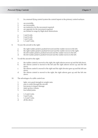 191
Chapter 9Powered Flying Controls
7.	 In a manual flying control system the control inputs to the primary control surfaces:
1.	 are reversible.
2.	 are irreversible.
3.	 are instinctive for the movement required.
4.	 are opposite for the movement required.
5.	 are limited in range by flight deck obstructions.
a.	 1 and 4 only.
b.	 2 and 4 only.
c.	 1 and 3 only.
d.	 1, 3 and 5 only.
8.	 To yaw the aircraft to the right:
a.	 the right rudder pedal is pushed forward and the rudder moves to the left.
b.	 the right rudder pedal is pushed forward and the rudder moves to the right.
c.	 the left rudder pedal is pushed forward and the rudder moves to the left.
d.	 the left rudder pedal is pushed forward and the rudder moves to the left.
9.	 To roll the aircraft to the right:
a.	 the rudder control is moved to the right, the right aileron moves up and the left down.
b.	 the aileron control is moved to the left and the right aileron moves up and the left
down.
c.	 the aileron control is moved to the right and the right elevator goes up and the left one
down.
d.	 the aileron control is moved to the right, the right aileron goes up and the left one
down.
10.	 The advantages of a cable control are:
1.	 light, very good strength to weight ratio.
2.	 easy to route through the aircraft.
3.	 less prone to impact damage.
4.	 takes up less volume.
5.	 less bolted joints.
a.	 1, 2 and 4 only.
b.	 3 and 5 only.
c.	 1, 2 and 5 only.
d.	 all the above.
 