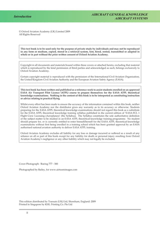 ii
Introduction
AIRCRAFT GENERAL KNOWLEDGE
AIRCRAFT SYSTEMS
© Oxford Aviation Academy (UK) Limited 2009
All Rights Reserved
This text book is to be used only for the purpose of private study by individuals and may not be reproduced
in any form or medium, copied, stored in a retrieval system, lent, hired, rented, transmitted or adapted in
whole or in part without the prior written consent of Oxford Aviation Academy.
Copyright in all documents and materials bound within these covers or attached hereto, excluding that material
which is reproduced by the kind permission of third parties and acknowledged as such, belongs exclusively to
Oxford Aviation Academy.
Certain copyright material is reproduced with the permission of the International Civil Aviation Organisation,
the United Kingdom Civil Aviation Authority and the European Aviation Safety Agency (EASA).
This text book has been written and published as a reference work to assist students enrolled on an approved
EASA Air Transport Pilot Licence (ATPL) course to prepare themselves for the EASA ATPL theoretical
knowledge examinations. Nothing in the content of this book is to be interpreted as constituting instruction
or advice relating to practical flying.
Whilst every effort has been made to ensure the accuracy of the information contained within this book, neither
Oxford Aviation Academy nor the distributor gives any warranty as to its accuracy or otherwise. Students
preparing for the EASA ATPL theoretical knowledge examinations should not regard this book as a substitute
for the EASA ATPL theoretical knowledge training syllabus published in the current edition of ‘EASA-FCL 1
Flight Crew Licensing (Aeroplanes)’ (the Syllabus). The Syllabus constitutes the sole authoritative definition
of the subject matter to be studied in an EASA ATPL theoretical knowledge training programme. No student
should prepare for, or is currently entitled to enter himself/herself for the EASA ATPL theoretical knowledge
examinations without first being enrolled in a training school which has been granted approval by an EASA
authorised national aviation authority to deliver EASA ATPL training.
Oxford Aviation Academy excludes all liability for any loss or damage incurred or suffered as a result of any
reliance on all or part of this book except for any liability for death or personal injury resulting from Oxford
Aviation Academy’s negligence or any other liability which may not legally be excluded.
Cover Photograph: Boeing 777 - 300
Photographed by Bailey, for www.airteamimages.com
		
This edition distributed by Transair (UK) Ltd, Shoreham, England: 2009
Printed in Singapore by KHL Printing Co. Pte Ltd
 