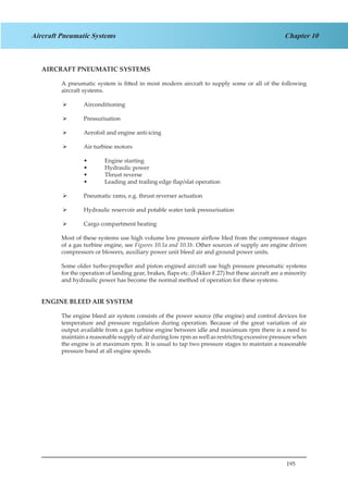 195
Chapter 10Aircraft Pneumatic Systems
AIRCRAFT PNEUMATIC SYSTEMS
A pneumatic system is fitted in most modern aircraft to supply some or all of the following
aircraft systems.
Airconditioning¾¾
Pressurisation¾¾
Aerofoil and engine anti-icing¾¾
Air turbine motors¾¾
Engine starting••
Hydraulic power••
Thrust reverse••
Leading and trailing edge flap/slat operation••
Pneumatic rams, e.g. thrust reverser actuation¾¾
Hydraulic reservoir and potable water tank pressurisation¾¾
Cargo compartment heating¾¾
Most of these systems use high volume low pressure airflow bled from the compressor stages
of a gas turbine engine, see Figures 10.1a and 10.1b. Other sources of supply are engine driven
compressors or blowers, auxiliary power unit bleed air and ground power units.
Some older turbo-propeller and piston engined aircraft use high pressure pneumatic systems
for the operation of landing gear, brakes, flaps etc. (Fokker F.27) but these aircraft are a minority
and hydraulic power has become the normal method of operation for these systems.
ENGINE BLEED AIR SYSTEM
The engine bleed air system consists of the power source (the engine) and control devices for
temperature and pressure regulation during operation. Because of the great variation of air
output available from a gas turbine engine between idle and maximum rpm there is a need to
maintain a reasonable supply of air during low rpm as well as restricting excessive pressure when
the engine is at maximum rpm. It is usual to tap two pressure stages to maintain a reasonable
pressure band at all engine speeds.
	
 