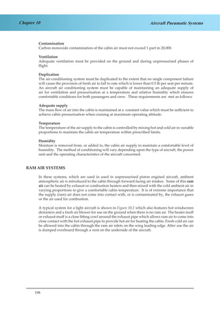 198
Chapter 10 Aircraft Pneumatic Systems
Contamination
Carbon monoxide contamination of the cabin air must not exceed 1 part in 20,000.
Ventilation
Adequate ventilation must be provided on the ground and during unpressurised phases of
flight.
Duplication
The air-conditioning system must be duplicated to the extent that no single component failure
will cause the provision of fresh air to fall to rate which is lower than 0.5 lb per seat per minute.
An aircraft air conditioning system must be capable of maintaining an adequate supply of
air for ventilation and pressurisation at a temperature and relative humidity which ensures
comfortable conditions for both passengers and crew. These requirements are met as follows:
Adequate supply
The mass flow of air into the cabin is maintained at a constant value which must be sufficient to
achieve cabin pressurisation when cruising at maximum operating altitude.
Temperature
The temperature of the air supply to the cabin is controlled by mixing hot and cold air in variable
proportions to maintain the cabin air temperature within prescribed limits.
Humidity
Moisture is removed from, or added to, the cabin air supply to maintain a comfortable level of
humidity. The method of conditioning will vary depending upon the type of aircraft, the power
unit and the operating characteristics of the aircraft concerned.
RAM AIR SYSTEMS
In these systems, which are used in used in unpressurised piston engined aircraft, ambient
atmospheric air is introduced to the cabin through forward facing air intakes. Some of this ram
air can be heated by exhaust or combustion heaters and then mixed with the cold ambient air in
varying proportions to give a comfortable cabin temperature. It is of extreme importance that
the supply (ram) air does not come into contact with, or is contaminated by, the exhaust gases
or the air used for combustion.
A typical system for a light aircraft is shown in Figure 10.2 which also features hot windscreen
demisters and a fresh air blower for use on the ground when there is no ram air. The heater muff
or exhaust muff is a close fitting cowl around the exhaust pipe which allows ram air to come into
close contact with the hot exhaust pipe to provide hot air for heating the cabin. Fresh cold air can
be allowed into the cabin through the ram air inlets on the wing leading edge. After use the air
is dumped overboard through a vent on the underside of the aircraft.
 