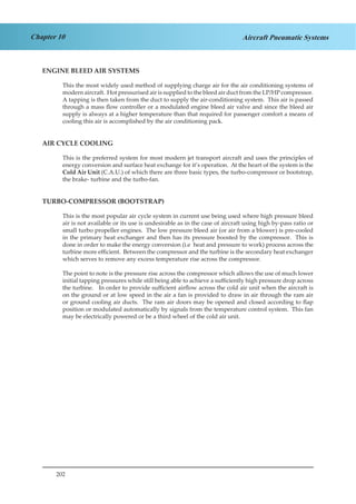 202
Chapter 10 Aircraft Pneumatic Systems
ENGINE BLEED AIR SYSTEMS
This the most widely used method of supplying charge air for the air conditioning systems of
modern aircraft. Hot pressurised air is supplied to the bleed air duct from the LP/HP compressor.
A tapping is then taken from the duct to supply the air-conditioning system. This air is passed
through a mass flow controller or a modulated engine bleed air valve and since the bleed air
supply is always at a higher temperature than that required for passenger comfort a means of
cooling this air is accomplished by the air conditioning pack.
AIR CYCLE COOLING
This is the preferred system for most modern jet transport aircraft and uses the principles of
energy conversion and surface heat exchange for it’s operation. At the heart of the system is the
Cold Air Unit (C.A.U.) of which there are three basic types, the turbo-compressor or bootstrap,
the brake- turbine and the turbo-fan.
TURBO-COMPRESSOR (BOOTSTRAP)
This is the most popular air cycle system in current use being used where high pressure bleed
air is not available or its use is undesirable as in the case of aircraft using high by-pass ratio or
small turbo propeller engines. The low pressure bleed air (or air from a blower) is pre-cooled
in the primary heat exchanger and then has its pressure boosted by the compressor. This is
done in order to make the energy conversion (i.e heat and pressure to work) process across the
turbine more efficient. Between the compressor and the turbine is the secondary heat exchanger
which serves to remove any excess temperature rise across the compressor.
The point to note is the pressure rise across the compressor which allows the use of much lower
initial tapping pressures while still being able to achieve a sufficiently high pressure drop across
the turbine. In order to provide sufficient airflow across the cold air unit when the aircraft is
on the ground or at low speed in the air a fan is provided to draw in air through the ram air
or ground cooling air ducts. The ram air doors may be opened and closed according to flap
position or modulated automatically by signals from the temperature control system. This fan
may be electrically powered or be a third wheel of the cold air unit.
 