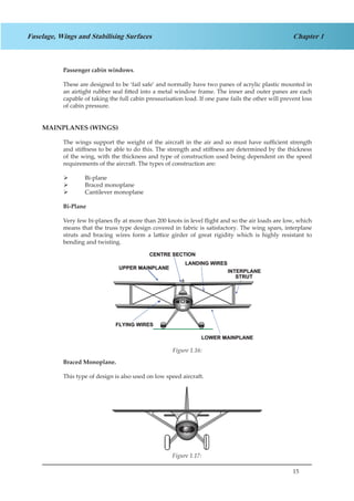 15
Chapter 1Fuselage, Wings and Stabilising Surfaces
Passenger cabin windows.
These are designed to be ‘fail safe’ and normally have two panes of acrylic plastic mounted in
an airtight rubber seal fitted into a metal window frame. The inner and outer panes are each
capable of taking the full cabin pressurisation load. If one pane fails the other will prevent loss
of cabin pressure.
MAINPLANES (WINGS)
The wings support the weight of the aircraft in the air and so must have sufficient strength
and stiffness to be able to do this. The strength and stiffness are determined by the thickness
of the wing, with the thickness and type of construction used being dependent on the speed
requirements of the aircraft. The types of construction are:
Bi-plane¾¾
Braced monoplane¾¾
Cantilever monoplane¾¾
Bi-Plane
Very few bi-planes fly at more than 200 knots in level flight and so the air loads are low, which
means that the truss type design covered in fabric is satisfactory. The wing spars, interplane
struts and bracing wires form a lattice girder of great rigidity which is highly resistant to
bending and twisting.
Figure 1.12
Braced Monoplane.
This type of design is also used on low speed aircraft.
Figure 1.13
Figure 1.16:
Figure 1.17:
 