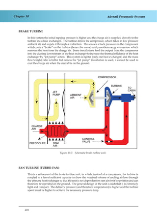 204
Chapter 10 Aircraft Pneumatic Systems
BRAKE TURBINE
In this system the initial tapping pressure is higher and the charge air is supplied directly to the
turbine via a heat exchanger. The turbine drives the compressor, which takes in low pressure
ambient air and expels it through a restriction. This causes a back pressure on the compressor
which puts a “brake” on the turbine (hence the name) and provides energy conversion which
removes the heat from the charge air. Some installations feed the output from the compressor
into the ducting downstream of the heat exchanger to increase the thermal efficiency of the heat
exchanger by “jet pump” action. This system is lighter (only one heat exchanger) and the mass
flow/weight ratio is better but, unless the “jet pump” installation is used, it cannot be used to
cool the charge air when the aircraft is on the ground.
Figure 1.7. Schematic Brake Turbine Unit.
FAN TURBINE (TURBO-FAN)
This is a refinement of the brake turbine unit, in which, instead of a compressor, the turbine is
coupled to a fan of sufficient capacity to draw the required volume of cooling airflow through
the primary heat exchanger so that the unit is not dependent on ram air for it’s operation and can
therefore be operated on the ground. The general design of the unit is such that it is extremely
light and compact. The delivery pressure (and therefore temperature) is higher and the turbine
speed must be higher to achieve the necessary pressure drop.
Figure 10.7: Schematic brake turbine unit.
 