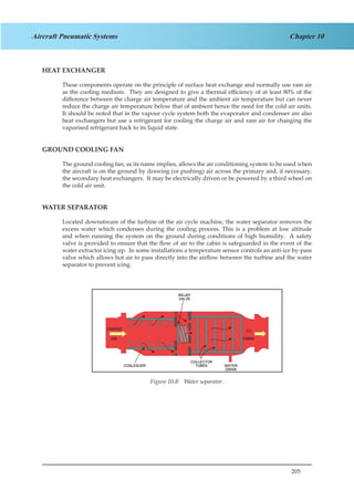 205
Chapter 10Aircraft Pneumatic Systems
HEAT EXCHANGER
These components operate on the principle of surface heat exchange and normally use ram air
as the cooling medium. They are designed to give a thermal efficiency of at least 80% of the
difference between the charge air temperature and the ambient air temperature but can never
reduce the charge air temperature below that of ambient hence the need for the cold air units.
It should be noted that in the vapour cycle system both the evaporator and condenser are also
heat exchangers but use a refrigerant for cooling the charge air and ram air for changing the
vaporised refrigerant back to its liquid state.
GROUND COOLING FAN
The ground cooling fan, as its name implies, allows the air conditioning system to be used when
the aircraft is on the ground by drawing (or pushing) air across the primary and, if necessary,
the secondary heat exchangers. It may be electrically driven or be powered by a third wheel on
the cold air unit.
WATER SEPARATOR
Located downstream of the turbine of the air cycle machine, the water separator removes the
excess water which condenses during the cooling process. This is a problem at low altitude
and when running the system on the ground during conditions of high humidity. A safety
valve is provided to ensure that the flow of air to the cabin is safeguarded in the event of the
water extractor icing up. In some installations a temperature sensor controls an anti-ice by-pass
valve which allows hot air to pass directly into the airflow between the turbine and the water
separator to prevent icing.
Figure 1.8. Water Separator.Figure 10.8: Water separator.
 