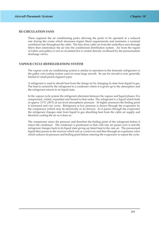 209
Chapter 10Aircraft Pneumatic Systems
RE-CIRCULATION FANS
These augment the air conditioning packs allowing the packs to be operated at a reduced
rate during the cruise which decreases engine bleed requirements and maintains a constant
ventilation rate throughout the cabin. The fans draw cabin air from the underfloor area through
filters then reintroduce the air into the conditioned distribution system. Air from the region
of toilets and galleys is not re-circulated but is vented directly overboard by the pressurisation
discharge valves.
VAPOUR CYCLE (REFRIGERATION) SYSTEM
The vapour cycle air conditioning system is similar in operation to the domestic refrigerator or
the galley cart cooling system used on some large aircraft. Its use for aircraft is now generally
limited to small piston engined types.
A refrigerant is used to absorb heat from the charge air by changing its state from liquid to gas.
The heat is carried by the refrigerant to a condenser where it is given up to the atmosphere and
the refrigerant returns to its liquid state.
In the vapour cycle system the refrigerant alternates between the vapour and liquid phases. It is
compressed, cooled, expanded and heated in that order. The refrigerant is a liquid which boils
at approx 3.5°C (38°F) at sea level atmospheric pressure. At higher pressures the boiling point
is increased and vice versa. Refrigerant at low pressure is drawn through the evaporator by
the compressor (which may be electrically or air driven). As it passes through the evaporator
the refrigerant changes state from liquid to gas absorbing heat from the cabin air supply and
therefore cooling the air as it does so.
The compressor raises the pressure and therefore the boiling point of the refrigerant before it
enters the condenser. The condenser is positioned so that cold ram air passes over it and the
refrigerant changes back to its liquid state giving up latent heat to the ram air. The pressurised
liquid then passes to the receiver which acts as a reservoir and then through an expansion valve
which reduces its pressure and boiling point before entering the evaporator to repeat the cycle.
 