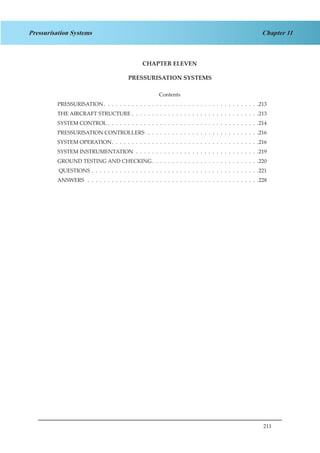 211
Chapter 11Pressurisation Systems
CHAPTER ELEVEN
PRESSURISATION SYSTEMS
Contents
PRESSURISATION .  .  .  .  .  .  .  .  .  .  .  .  .  .  .  .  .  .  .  .  .  .  .  .  .  .  .  .  .  .  .  .  .  .  .  .  .  . 213
THE AIRCRAFT STRUCTURE .  .  .  .  .  .  .  .  .  .  .  .  .  .  .  .  .  .  .  .  .  .  .  .  .  .  .  .  .  .  .  . 213
SYSTEM CONTROL .  .  .  .  .  .  .  .  .  .  .  .  .  .  .  .  .  .  .  .  .  .  .  .  .  .  .  .  .  .  .  .  .  .  .  .  .  . 214
PRESSURISATION CONTROLLERS  .  .  .  .  .  .  .  .  .  .  .  .  .  .  .  .  .  .  .  .  .  .  .  .  .  .  .  . 216
SYSTEM OPERATION .  .  .  .  .  .  .  .  .  .  .  .  .  .  .  .  .  .  .  .  .  .  .  .  .  .  .  .  .  .  .  .  .  .  .  . 216
SYSTEM INSTRUMENTATION .  .  .  .  .  .  .  .  .  .  .  .  .  .  .  .  .  .  .  .  .  .  .  .  .  .  .  .  .  .  . 219
GROUND TESTING AND CHECKING .  .  .  .  .  .  .  .  .  .  .  .  .  .  .  .  .  .  .  .  .  .  .  .  .  . 220
QUESTIONS .  .  .  .  .  .  .  .  .  .  .  .  .  .  .  .  .  .  .  .  .  .  .  .  .  .  .  .  .  .  .  .  .  .  .  .  .  .  .  .  .  . 221
ANSWERS  .  .  .  .  .  .  .  .  .  .  .  .  .  .  .  .  .  .  .  .  .  .  .  .  .  .  .  .  .  .  .  .  .  .  .  .  .  .  .  .  .  .  . 228
 