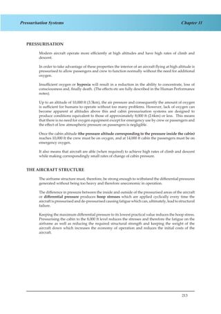213
Chapter 11Pressurisation Systems
PRESSURISATION
Modern aircraft operate more efficiently at high altitudes and have high rates of climb and
descent.
In order to take advantage of these properties the interior of an aircraft flying at high altitude is
pressurised to allow passengers and crew to function normally without the need for additional
oxygen.
Insufficient oxygen or hypoxia will result in a reduction in the ability to concentrate, loss of
consciousness and, finally death.	(The effects etc are fully described in the Human Performance
notes).
Up to an altitude of 10,000 ft (3.3km), the air pressure and consequently the amount of oxygen
is sufficient for humans to operate without too many problems. However, lack of oxygen can
become apparent at altitudes above this and cabin pressurisation systems are designed to
produce conditions equivalent to those of approximately 8,000 ft (2.6km) or less. This means
that there is no need for oxygen equipment except for emergency use by crew or passengers and
the effect of low atmospheric pressure on passengers is negligible.
Once the cabin altitude (the pressure altitude corresponding to the pressure inside the cabin)
reaches 10,000 ft the crew must be on oxygen, and at 14,000 ft cabin the passengers must be on
emergency oxygen.
It also means that aircraft are able (when required) to achieve high rates of climb and descent
while making correspondingly small rates of change of cabin pressure.
THE AIRCRAFT STRUCTURE
The airframe structure must, therefore, be strong enough to withstand the differential pressures
generated without being too heavy and therefore uneconomic in operation.
The difference in pressure between the inside and outside of the pressurised areas of the aircraft
or differential pressure produces hoop stresses which are applied cyclically every time the
aircraft is pressurisedand de-pressurisedcausing fatigue which can, ultimately, lead to structural
failure.
Keeping the maximum differential pressure to its lowest practical value reduces the hoop stress.
Pressurising the cabin to the 8,000 ft level reduces the stresses and therefore the fatigue on the
airframe as well as reducing the required structural strength and keeping the weight of the
aircraft down which increases the economy of operation and reduces the initial costs of the
aircraft.
 