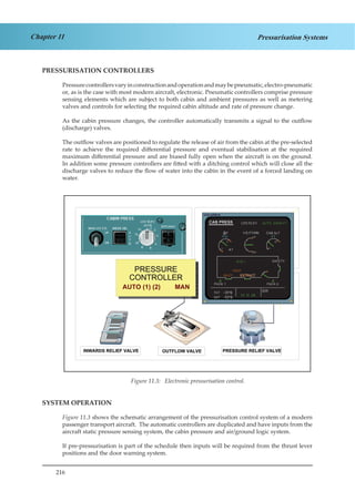 216
Chapter 11 Pressurisation Systems
PRESSURISATION CONTROLLERS
Pressurecontrollersvaryinconstructionandoperationandmaybepneumatic,electro-pneumatic
or, as is the case with most modern aircraft, electronic. Pneumatic controllers comprise pressure
sensing elements which are subject to both cabin and ambient pressures as well as metering
valves and controls for selecting the required cabin altitude and rate of pressure change.
As the cabin pressure changes, the controller automatically transmits a signal to the outflow
(discharge) valves.
The outflow valves are positioned to regulate the release of air from the cabin at the pre-selected
rate to achieve the required differential pressure and eventual stabilisation at the required
maximum differential pressure and are biased fully open when the aircraft is on the ground.
In addition some pressure controllers are fitted with a ditching control which will close all the
discharge valves to reduce the flow of water into the cabin in the event of a forced landing on
water.
Figure 2.3. Electronic Pressurisation Control
SYSTEM OPERATION
Figure 11.3 shows the schematic arrangement of the pressurisation control system of a modern
passenger transport aircraft. The automatic controllers are duplicated and have inputs from the
aircraft static pressure sensing system, the cabin pressure and air/ground logic system.
If pre-pressurisation is part of the schedule then inputs will be required from the thrust lever
positions and the door warning system.
Figure 11.3: Electronic pressurisation control.
 