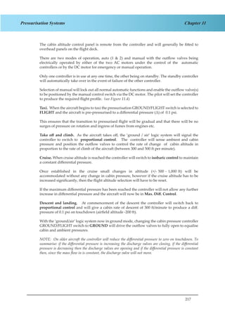 217
Chapter 11Pressurisation Systems
The cabin altitude control panel is remote from the controller and will generally be fitted to
overhead panels on the flight deck.
There are two modes of operation, auto (1 & 2) and manual with the outflow valves being
electrically operated by either of the two AC motors under the control of the automatic
controllers or by the DC motor for emergency or manual operation.
Only one controller is in use at any one time, the other being on standby. The standby controller
will automatically take over in the event of failure of the other controller.
Selection of manual will lock out all normal automatic functions and enable the outflow valve(s)
to be positioned by the manual control switch via the DC motor. The pilot will set the controller
to produce the required flight profile. (see Figure 11.4)
Taxi. When the aircraft begins to taxi the pressurisation GROUND/FLIGHT switch is selected to
FLIGHT and the aircraft is pre-pressurised to a differential pressure (Δ) of 0.1 psi.
This ensures that the transition to pressurised flight will be gradual and that there will be no
surges of pressure on rotation and ingress of fumes from engines etc.
Take off and climb. As the aircraft takes off, the ‘ground / air’ logic system will signal the
controller to switch to proportional control. The controller will sense ambient and cabin
pressure and position the outflow valves to control the rate of change of cabin altitude in
proportion to the rate of climb of the aircraft (between 300 and 500 ft per minute).
Cruise. When cruise altitude is reached the controller will switch to isobaric control to maintain
a constant differential pressure.
Once established in the cruise small changes in altitude (+/- 500 - 1,000 ft) will be
accommodated without any change in cabin pressure, however if the cruise altitude has to be
increased significantly, then the flight altitude selection will have to be reset.
If the maximum differential pressure has been reached the controller will not allow any further
increase in differential pressure and the aircraft will now be in Max. Diff. Control.
Descent and landing. At commencement of the descent the controller will switch back to
proportional control and will give a cabin rate of descent of 300 ft/minute to produce a diff.
pressure of 0.1 psi on touchdown (airfield altitude -200 ft).
With the ‘ground/air’ logic system now in ground mode, changing the cabin pressure controller
GROUND/FLIGHT switch to GROUND will drive the outflow valves to fully open to equalise
cabin and ambient pressures.
NOTE: On older aircraft the controller will reduce the differential pressure to zero on touchdown. To
summarise: if the differential pressure is increasing the discharge valves are closing, if the differential
pressure is decreasing then the discharge valves are opening and if the differential pressure is constant
then, since the mass flow in is constant, the discharge valve will not move.
 