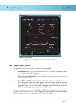 219
Chapter 11Pressurisation Systems
Courtesy of Airbus Industrie
Figure 2.5. Example of system instrumentation (A320)
SYSTEM INSTRUMENTATION
The minimum indications required for a pressurisation system are:
Cabin Altimeter.¾¾ This gauge reads cabin pressure but is calibrated to read this in terms
of the equivalent altitude of the cabin.
Cabin Vertical Speed Indicator.¾¾ This indicates the rate at which the aircraft cabin is
climbing or descending.
Cabin Differential Pressure Gauge.¾¾ This indicates the difference in the absolute pres-
sure between the inside and outside of the aircraft cabin and is generally calibrated
in psi . In the event of a malfunction of the pressure controller or outflow valve , this
instrument would indicate that the Safety Valves were controlling the cabin pressure at
the Structural (emergency) maximum pressure differential.
In addition to the above there must both AURAL and VISUAL warnings when the cabin altitude
exceeds 10,000 ft. These will take the form of a horn and red light on the Centralised Warning
Panel or warning caption on the appropriate EICAS or ECAM display.
Figure 11.5: Example of system instrumentation (A320).
 