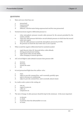 221
Chapter 11Pressurisation Systems
QUESTIONS
1.	 Main and nose wheel bays are:
a.	 pressurised.
b.	 unpressurised.
c.	 conditioned.
d.	 different, with the mains being unpressurised and the nose pressurised.
2.	 Normal maximum negative differential pressure is:
a.	 when atmospheric pressure exceeds cabin pressure by the amount permitted by the
system controls.
b.	 where the cabin pressure falls below aircraft altitude pressure at which time the inward
relief valve opens.
c.	 when the cabin pressure exceeds the atmospheric pressure by 0.5 PSI.
d.	 the pressure at which the duct relief valve is set to operate.
3.	 When would the negative differential limit be reached/exceeded:
a.	 rapid descent when AC descends below cabin altitude.
b.	 during ground pressure testing.
c.	 rapid ascent when aircraft climbs.
d.	 when changing to manual operation.
4.	 A/C in level flight if cabin altitude increases does pressure diff:
a.	 increase.
b.	 decrease.
c.	 remain the same.
d.	 nil.
5.	 In level pressurised flight does the outflow valve:
a.	 close.
b.	 adjust to provide constant flow, and is normally partially open.
c.	 open to increase air conditioning.
d.	 adjust to provide constant flow, and is normally almost closed.
6.	 In a turbo cooler system is the cooling air:
a.	 ram air.
b.	 engine by pass air.
c.	 cabin air.
d.	 compressor air.
7.	 The rate of change of cabin pressure should be kept to the minimum. Is this more important:
a.	 in descent.
b.	 in climb.
c.	 in periods when the dehumidifier is in use.
d.	 in cruise.
 