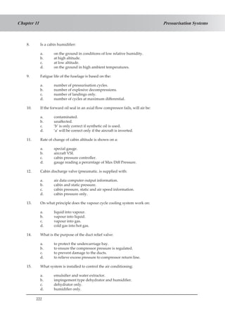 222
Pressurisation SystemsChapter 11
8.	 Is a cabin humidifier:
a.	 on the ground in conditions of low relative humidity.
b.	 at high altitude.
c.	 at low altitude.
d.	 on the ground in high ambient temperatures.
9.	 Fatigue life of the fuselage is based on the:
a.	 number of pressurisation cycles.
b.	 number of explosive decompressions.
c.	 number of landings only.
d.	 number of cycles at maximum differential.
10.	 If the forward oil seal in an axial flow compressor fails, will air be:
a.	 contaminated.
b.	 unaffected.
c.	 ‘b’ is only correct if synthetic oil is used.
d.	 ‘a’ will be correct only if the aircraft is inverted.
11.	 Rate of change of cabin altitude is shown on a:
a.	 special gauge.
b.	 aircraft VSI.
c.	 cabin pressure controller.
d.	 gauge reading a percentage of Max Diff Pressure.
12.	 Cabin discharge valve (pneumatic. is supplied with:
a.	 air data computer output information.
b.	 cabin and static pressure.
c.	 cabin pressure, static and air speed information.
d.	 cabin pressure only.
13.	 On what principle does the vapour cycle cooling system work on:
a.	 liquid into vapour.
b.	 vapour into liquid.
c.	 vapour into gas.
d.	 cold gas into hot gas.
14.	 What is the purpose of the duct relief valve:
a.	 to protect the undercarriage bay.
b.	 to ensure the compressor pressure is regulated.
c.	 to prevent damage to the ducts.
d.	 to relieve excess pressure to compressor return line.
15.	 What system is installed to control the air conditioning:
a.	 emulsifier and water extractor.
b.	 impingement type dehydrator and humidifier.
c.	 dehydrator only.
d.	 humidifier only.
 