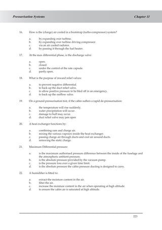 223
Chapter 11Pressurisation Systems
16.	 How is the (charge) air cooled in a bootstrap (turbo-compressor) system?
a.	 by expanding over turbine.
b.	 by expanding over turbine driving compressor.
c.	 via an air cooled radiator.
d.	 by passing it through the fuel heater.
17.	 At the max differential phase, is the discharge valve:
a.	 open.
b.	 closed.
c.	 under the control of the rate capsule.
d.	 partly open.
18.	 What is the purpose of inward relief valves:
a.	 to prevent negative differential.
b.	 to back up the duct relief valve.
c.	 to allow positive pressure to be bled off in an emergency.
d.	 to back up the outflow valve.
19.	 On a ground pressurisation test, if the cabin suffers a rapid de-pressurisation:
a.	 the temperature will rise suddenly.
b.	 water precipitation will occur.
c.	 damage to hull may occur.
d.	 duct relief valve may jam open
.
20.	 A heat exchanger functions by:
a.	 combining ram and charge air.
b.	 mixing the various vapours inside the heat exchanger.
c.	 passing charge air through ducts and cool air around ducts.
d.	 removing the static charge.
21.	 Maximum Differential pressure:
a.	 is the maximum authorised pressure difference between the inside of the fuselage and
the atmospheric ambient pressure.
b.	 is the absolute pressure provided by the vacuum pump.
c.	 is the pressure loss over a given time limit.
d.	 is the absolute pressure the cabin pressure ducting is designed to carry.
22.	 A humidifier is fitted to:
a.	 extract the moisture content in the air.
b.	 filter the air.
c.	 increase the moisture content in the air when operating at high altitude.
d.	 to ensure the cabin air is saturated at high altitude.
 