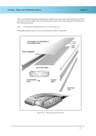 17
Chapter 1Fuselage, Wings and Stabilising Surfaces
This is particularly important at high all up weights when the outer wing fuel tanks are full. As
the fuel is used the weight of the aircraft decreases which reduces the required lift and therefore
the bending moments.
Note:	 The maximum bending moment occurs at the wing root.
The engine position also acts as a mass balance to reduce wing flutter.
Figure 1.16 Wing torsion box structure
Figure 1.21: Wing torsion box structure.
 