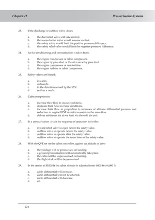 224
Pressurisation SystemsChapter 11
23.	 If the discharge or outflow valve closes:
a.	 the duct relief valve will take control.
b.	 the inward relief valve would assume control.
c.	 the safety valve would limit the positive pressure difference.
d.	 the safety relief valve would limit the negative pressure difference.
24.	 Air for conditioning and pressurisation is taken from:
a.	 the engine compressor or cabin compressor.
b.	 the engine by pass duct or thrust reverse by pass duct.
c.	 the engine compressor or ram turbine.
d.	 the engine turbine or cabin compressor.
25.	 Safety valves are biased:
a.	 inwards.
b.	 outwards.
c.	 in the direction sensed by the SVC.
d.	 neither a nor b.
26.	 Cabin compressors:
a.	 increase their flow in cruise conditions.
b.	 decrease their flow in cruise conditions.
c.	 increase their flow in proportion to increases of altitude differential pressure and
reduction in engine RPM in order to maintain the mass flow.
d.	 deliver minimum air at sea level via the cold air unit.
27.	 In a pressurisation circuit the sequence of operation is for the:
a.	 inward relief valve to open before the safety valve.
b.	 outflow valve to operate before the safety valve.
c.	 outflow valve to operate after the safety valve.
d.	 outflow valve to operate the same time as the safety valve.
28.	 With the QFE set on the cabin controller, against an altitude of zero:
a.	 the fuselage will be pressurised on landing.
b.	 a ground pressurisation will automatically take place.
c.	 the cabin will be unpressurised on landing.
d.	 the flight deck will be depressurised.
29.	 In the cruise at 30,000 ft the cabin altitude is adjusted from 4,000 ft to 6,000 ft:
a.	 cabin differential will increase.
b.	 cabin differential will not be affected.
c.	 cabin differential will decrease.
d.	 nil.
 