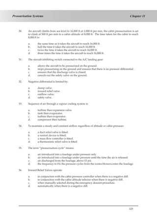 225
Chapter 11Pressurisation Systems
30.	 An aircraft climbs from sea level to 16,000 ft at 1,000 ft per min, the cabin pressurisation is set
to climb at 500 ft per min to a cabin altitude of 8,000 ft. The time taken for the cabin to reach
8,000 ft is:
a.	 the same time as it takes the aircraft to reach 16,000 ft.
b.	 half the time it takes the aircraft to reach 16,000 ft.
c.	 twice the time it takes the aircraft to reach 16,000 ft.
d.	 three times the time it takes the aircraft to reach 16,000 ft.
31.	 The aircraft inhibiting switch connected to the A/C landing gear:
a.	 allows the aircraft to be pressurised on the ground.
b.	 stops pressurising on the ground and ensures that there is no pressure differential.
c.	 ensures that the discharge valve is closed.
d.	 cancels out the safety valve on the ground.
32.	 Negative differential is limited by:
a.	 dump valve.
b.	 inward relief valve.
c.	 outflow valve.
d.	 safety valve.
33.	 Sequence of air through a vapour cooling system is:
a.	 turbine then expansion valve.
b.	 tank then evaporator.
c.	 turbine then evaporator.
d.	 compressor then turbine.
34.	 To maintain a steady and constant airflow regardless of altitude or cabin pressure:
a.	 a duct relief valve is fitted.
b.	 a venturi device is fitted.
c.	 a mass flow controller is fitted.
d.	 a thermostatic relief valve is fitted.
35.	 The term “pressurisation cycle” means:
a.	 air introduced into a fuselage under pressure only.
b.	 air introduced into a fuselage under pressure until the time the air is released.
c.	 air discharged from the fuselage, above 15 psi.
d.	 the frequency in Hz the pressure cycles from the rootes blowers enter the fuselage.
36.	 Inward Relief Valves operate:
a.	 in conjunction with the cabin pressure controller when there is a negative diff.
b.	 in conjunction with the cabin altitude selector when there is negative diff.
c.	 when manually selected during the emergency descent procedure.
d.	 automatically when there is a negative diff.
 