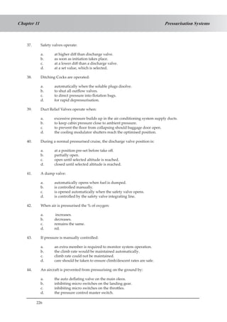 226
Pressurisation SystemsChapter 11
37.	 Safety valves operate:
a.	 at higher diff than discharge valve.
b.	 as soon as initiation takes place.
c.	 at a lower diff than a discharge valve.
d.	 at a set value, which is selected.
38.	 Ditching Cocks are operated:
a.	 automatically when the soluble plugs disolve.
b.	 to shut all outflow valves.
c.	 to direct pressure into flotation bags.
d.	 for rapid depressurisation.
39.	 Duct Relief Valves operate when:
a.	 excessive pressure builds up in the air conditioning system supply ducts.
b.	 to keep cabin pressure close to ambient pressure.
c.	 to prevent the floor from collapsing should baggage door open.
d.	 the cooling modulator shutters reach the optimised position.
40.	 During a normal pressurised cruise, the discharge valve position is:
a.	 at a position pre-set before take off.
b.	 partially open.
c.	 open until selected altitude is reached.
d.	 closed until selected altitude is reached.
41.	 A dump valve:
a.	 automatically opens when fuel is dumped.
b.	 is controlled manually.
c.	 is opened automatically when the safety valve opens.
d.	 is controlled by the safety valve integrating line.
42.	 When air is pressurised the % of oxygen:
a.	 increases.
b.	 decreases.
c.	 remains the same.
d.	 nil.
43.	 If pressure is manually controlled:
a.	 an extra member is required to monitor system operation.
b.	 the climb rate would be maintained automatically.
c.	 climb rate could not be maintained.
d.	 care should be taken to ensure climb/descent rates are safe.
44.	 An aircraft is prevented from pressurising on the ground by:
a.	 the auto deflating valve on the main oleos.
b.	 inhibiting micro switches on the landing gear.
c.	 inhibiting micro switches on the throttles.
d.	 the pressure control master switch.
 