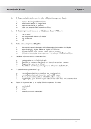 227
Chapter 11Pressurisation Systems
45.	 If the pressurisation air is passed over the cold air unit compressor does it:
a.	 increase the charge air temperature.
b.	 decrease the charge air temperature.
c.	 decrease the charge air pressure.
d.	 make no change to the charge air condition.
46.	 If the cabin pressure increases in level flight does the cabin VSI show:
a.	 rate of climb.
b.	 no change unless the aircraft climbs.
c.	 rate of descent.
d.	 nil.
47.	 Cabin altitude in pressured flight is:
a.	 the altitude corresponding to cabin pressure regardless of aircraft height.
b.	 is presented on a second needle on the aircraft altimeter.
c.	 altitude at which cabin pressure equals ambient pressure.
d.	 altitude corresponding to cabin pressure in relation to MSL ISA conditions.
48.	 The term pressure cabin is used to describe:
a.	 pressurisation of the flight deck only.
b.	 the ability to pressurise the aircraft to a higher than ambient pressure.
c.	 the passenger cabin on an airliner.
d.	 the ability to maintain a constant pressure differential at all altitudes.
49.	 A pressurisation system works by:
a.	 essentially constant input mass flow and variable output.
b.	 essentially constant output mas flow and variable input.
c.	 does not start until an altitude of 8,000 ft has been reached.
d.	 supplying hot gases from the engine exhaust unit to the mass flow control system.
50.	 When air is pressurised by an engine driven compressor, it is also:
a.	 moisturised.
b.	 heated.
c.	 cooled.
d.	 the temperature is not affected.
 