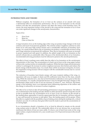 231
Chapter 12Ice and Rain Protection
INTRODUCTION AND THEORY
Without exception, the formation of ice or frost on the surfaces of an aircraft will cause
a detrimental effect on aerodynamic performance. The ice or frost formation on the aircraft
surfaces will alter the aerodynamic contours and affect the nature of the boundary layer. Of
course, the most important surface of the aircraft is the wing and the formation of ice or frost
can create significant changes in the aerodynamic characteristics.
Types of Ice:
Hoar Frost¾¾
Rime Ice¾¾
Clear or Glaze Ice¾¾
A large formation of ice on the leading edge of the wing can produce large changes in the local
contours and severe local pressure gradients. The extreme surface roughness common to some
forms of ice will cause high surface friction and a considerable reduction of boundary layer
energy. As a result of these effects, the ice formation can produce a considerable increase in drag
and a large reduction in maximum lift coefficient. Thus, the ice formation will cause an increase
in power required and stall speed. In addition, the added weight of the ice formation on the
aircraft will provide an undesirable effect. Because of the detrimental effects of ice formation,
recommended anti-icing procedures must be followed to preserve the aircraft performance.
The effect of frost is perhaps more subtle than the effect of ice formation on the aerodynamic
characteristics of the wing. The accumulation of a hard coat of frost on the wing upper surface
will provide a surface texture of considerable roughness. While the basic shape and aerodynamic
contour is unchanged, the increase in surface roughness increases skin-friction and reduces the
kinetic energy of the boundary layer. As a result, there will be an increase in drag but, of course,
the magnitude of drag increase will not compare with the considerable increase due to a severe
ice formation.
The reduction of boundary layer kinetic energy will cause incipient stalling of the wing, i.e.
separation will occur at angles of attack and lift coefficients lower than for the clean, smooth
wing. While the reduction in CL
max due to frost formation ordinarily is not as great as that due
to ice formation, it is usually unexpected because it may be thought that large changes in the
aerodynamic shape (such as due to ice) are necessary to reduce CL
max. However, the kinetic
energy of the boundary layer is an important factor influencing separation of the airflow and
this energy is reduced by an increase in surface roughness.
The effect of ice or frost on take-off and landing performance is of great importance. The effects
are so detrimental to the landing and take-off that no effort should be spared to keep the aircraft
as free as possible from any accumulation of ice or frost. If any ice remains on the aircraft as
the landing phase approaches it must be appreciated that the ice formation will have reduced
CL
max and incurred an increase in stall speed. Thus, the landing speed will be greater. When
this effect is coupled with the possibility of poor braking action during the landing roll, a critical
situation can exist. It is obvious that great effort must be made to prevent the accumulation of
ice during flight.
In no circumstances should a formation of ice or frost be allowed to remain on the aircraft
wing surfaces prior to take-off. The undesirable effects of ice are obvious but, as previously
mentioned, the effects of frost are more subtle. If a heavy coat of hard frost exists on the wing
upper surface, a typical reduction in CL
max would cause a 5 to 10 percent increase in the aircraft
stall speed.
 