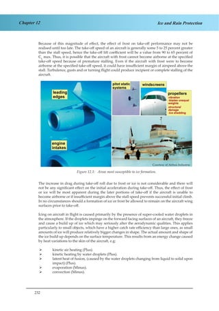 232
Chapter 12 Ice and Rain Protection
Because of this magnitude of effect, the effect of frost on take-off performance may not be
realised until too late. The take-off speed of an aircraft is generally some 5 to 25 percent greater
than the stall speed, hence the take-off lift coefficient will be a value from 90 to 65 percent of
CL
max. Thus, it is possible that the aircraft with frost cannot become airborne at the specified
take-off speed because of premature stalling. Even if the aircraft with frost were to become
airborne at the specified take-off speed, it could have insufficient margin of airspeed above the
stall. Turbulence, gusts and or turning flight could produce incipient or complete stalling of the
aircraft.
Courtesy of Airbus Industrie
Figure 1.1. Areas most Susceptible to Ice Formation.
The increase in drag during take-off roll due to frost or ice is not considerable and there will
not be any significant effect on the initial acceleration during take-off. Thus, the effect of frost
or ice will be most apparent during the later portions of take-off if the aircraft is unable to
become airborne or if insufficient margin above the stall speed prevents successful initial climb.
In no circumstances should a formation of ice or frost be allowed to remain on the aircraft wing
surfaces prior to take-off.
Icing on aircraft in flight is caused primarily by the presence of super-cooled water droplets in
the atmosphere. If the droplets impinge on the forward facing surfaces of an aircraft, they freeze
and cause a build up of ice which may seriously alter the aerodynamic qualities. This applies
particularly to small objects, which have a higher catch rate efficiency than large ones, as small
amounts of ice will produce relatively bigger changes in shape. The actual amount and shape of
the ice build up depends on the surface temperature. This results from an energy change caused
by heat variations to the skin of the aircraft, e.g:
kinetic air heating (Plus).¾¾
kinetic heating by water droplets (Plus).¾¾
latent heat of fusion, (caused by the water droplets changing from liquid to solid upon¾¾
impact) (Plus).
evaporation (Minus).¾¾
convection (Minus).¾¾
Courtesy of Airbus Industrie
Figure 12.1: Areas most susceptible to ice formation.
 