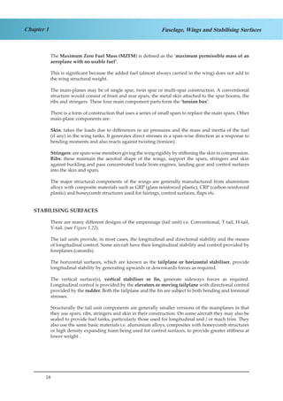 18
Chapter 1 Fuselage, Wings and Stabilising Surfaces
The Maximum Zero Fuel Mass (MZFM) is defined as the ‘maximum permissible mass of an
aeroplane with no usable fuel’.
This is significant because the added fuel (almost always carried in the wing) does not add to
the wing structural weight.
The main-planes may be of single spar, twin spar or multi-spar construction. A conventional
structure would consist of front and rear spars, the metal skin attached to the spar booms, the
ribs and stringers. These four main component parts form the ‘torsion box’.
There is a form of construction that uses a series of small spars to replace the main spars. Other
main-plane components are:
Skin: takes the loads due to differences in air pressures and the mass and inertia of the fuel
(if any) in the wing tanks. It generates direct stresses in a span-wise direction as a response to
bending moments and also reacts against twisting (torsion) .
Stringers: are span-wise members giving the wing rigidity by stiffening the skin in compression.
Ribs: these maintain the aerofoil shape of the wings, support the spars, stringers and skin
against buckling and pass concentrated loads from engines, landing gear and control surfaces
into the skin and spars.
The major structural components of the wings are generally manufactured from aluminium
alloys with composite materials such as GRP (glass reinforced plastic), CRP (carbon reinforced
plastic) and honeycomb structures used for fairings, control surfaces, flaps etc.
STABILISING SURFACES
There are many different designs of the empennage (tail unit) i.e. Conventional, T-tail, H-tail,
V-tail. (see Figure 1.22).
The tail units provide, in most cases, the longitudinal and directional stability and the means
of longitudinal control. Some aircraft have their longitudinal stability and control provided by
foreplanes (canards).
The horizontal surfaces, which are known as the tailplane or horizontal stabiliser, provide
longitudinal stability by generating upwards or downwards forces as required.
The vertical surface(s), vertical stabiliser or fin, generate sideways forces as required.
Longitudinal control is provided by the elevators or moving tailplane with directional control
provided by the rudder. Both the tailplane and the fin are subject to both bending and torsional
stresses.
Structurally the tail unit components are generally smaller versions of the mainplanes in that
they use spars, ribs, stringers and skin in their construction. On some aircraft they may also be
sealed to provide fuel tanks, particularly those used for longitudinal and / or mach trim. They
also use the same basic materials i.e. aluminium alloys, composites with honeycomb structures
or high density expanding foam being used for control surfaces, to provide greater stiffness at
lower weight .
 