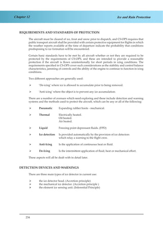 234
Chapter 12 Ice and Rain Protection
REQUIREMENTS AND STANDARDS OF PROTECTION
The aircraft must be cleared of ice, frost and snow prior to dispatch, and CS-OPS requires that
public transport aircraft shall be provided with certain protective equipment for flights in which
the weather reports available at the time of departure indicate the probability that conditions
predisposing to ice formation will be encountered.
Certain basic standards have to be met by all aircraft whether or not they are required to be
protected by the requirements of CS-OPS, and these are intended to provide a reasonable
protection if the aircraft is flown unintentionally for short periods in icing conditions. The
requirements specified in CS-OPS cover such considerations as the stability and control balance
characteristics, jamming of controls and the ability of the engine to continue to function in icing
conditions.
Two different approaches are generally used:
‘De-icing’ where ice is allowed to accumulate prior to being removed.¾¾
‘Anti-icing’ where the object is to prevent any ice accumulation.¾¾
There are a number of avenues which need exploring and these include detection and warning
systems and the methods used to protect the aircraft, which can be any or all of the following:
Pneumatic	¾¾ Expanding rubber boots - mechanical.
Thermal	¾¾ Electrically heated.
				 Oil heated.
				 Air heated.
Liquid		¾¾ Freezing point depressant fluids. (FPD)
Ice detection	¾¾ Is provided automatically by the provision of ice detectors 		
		 which relay a warning to the flight crew.
Anti-Icing¾¾ 	 Is the application of continuous heat or fluid.
De-Icing¾¾ 	 Is the intermittent application of fluid, heat or mechanical effort.
These aspects will all be dealt with in detail later.
DETECTION DEVICES AND WARNINGS
There are three main types of ice detector in current use:
the ice detector head. (Accretion principle)¾¾
the mechanical ice detector. (Accretion principle )¾¾
the element ice sensing unit. (Inferential Principle)¾¾
 
