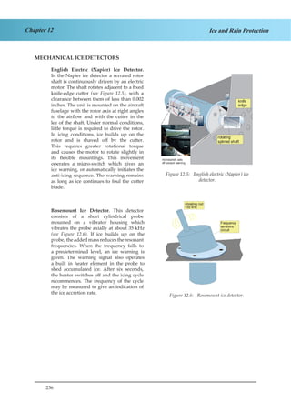 236
Chapter 12 Ice and Rain Protection
MECHANICAL ICE DETECTORS
English Electric (Napier) Ice Detector.
In the Napier ice detector a serrated rotor
shaft is continuously driven by an electric
motor. The shaft rotates adjacent to a fixed
knife-edge cutter (see Figure 12.5), with a
clearance between them of less than 0.002
inches. The unit is mounted on the aircraft
fuselage with the rotor axis at right angles
to the airflow and with the cutter in the
lee of the shaft. Under normal conditions,
little torque is required to drive the rotor.
In icing conditions, ice builds up on the
rotor and is shaved off by the cutter.
This requires greater rotational torque
and causes the motor to rotate slightly in
its flexible mountings. This movement
operates a micro-switch which gives an
ice warning, or automatically initiates the
anti-icing sequence. The warning remains
as long as ice continues to foul the cutter
blade.
Rosemount Ice Detector. This detector
consists of a short cylindrical probe
mounted on a vibrator housing which
vibrates the probe axially at about 35 kHz
(see Figure 12.6). If ice builds up on the
probe, theaddedmassreducestheresonant
frequencies. When the frequency falls to
a predetermined level, an ice warning is
given. The warning signal also operates
a built in heater element in the probe to
shed accumulated ice. After six seconds,
the heater switches off and the icing cycle
recommences. The frequency of the cycle
may be measured to give an indication of
the ice accretion rate.
							
rotating
splined shaft
knife
edge
microswitch sets
off cockpit warning
vibrating rod
~35 kHz
Frequency
sensitive
circuit
Figure 12.5: English electric (Napier) ice
detector.
Figure 12.6: Rosemount ice detector.
 
