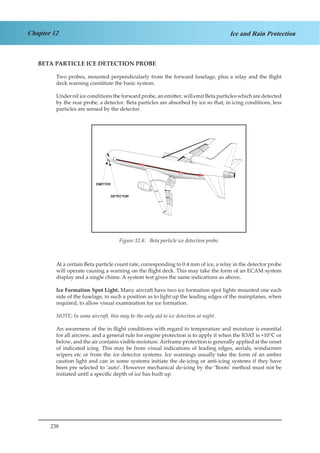 238
Chapter 12 Ice and Rain Protection
BETA PARTICLE ICE DETECTION PROBE
Two probes, mounted perpendicularly from the forward fuselage, plus a relay and the flight
deck warning constitute the basic system.
Under nil ice conditions the forward probe, an emitter, will emit Beta particles which are detected
by the rear probe, a detector. Beta particles are absorbed by ice so that, in icing conditions, less
particles are sensed by the detector.
Figure 1.8. Beta Particle Ice Detection Probe.
At a certain Beta particle count rate, corresponding to 0.4 mm of ice, a relay in the detector probe
will operate causing a warning on the flight deck. This may take the form of an ECAM system
display and a single chime. A system test gives the same indications as above.
Ice Formation Spot Light. Many aircraft have two ice formation spot lights mounted one each
side of the fuselage, in such a position as to light up the leading edges of the mainplanes, when
required, to allow visual examination for ice formation.
NOTE: In some aircraft, this may be the only aid to ice detection at night.
An awareness of the in flight conditions with regard to temperature and moisture is essential
for all aircrew, and a general rule for engine protection is to apply it when the IOAT is +10°C or
below, and the air contains visible moisture.Airframe protection is generally applied at the onset
of indicated icing. This may be from visual indications of leading edges, aerials, windscreen
wipers etc or from the ice detector systems. Ice warnings usually take the form of an amber
caution light and can in some systems initiate the de-icing or anti-icing systems if they have
been pre selected to ‘auto’. However mechanical de-icing by the ‘Boots’ method must not be
initiated until a specific depth of ice has built up.
Figure 12.8: Beta particle ice detection probe.
 