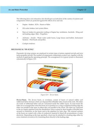239
Chapter 12Ice and Rain Protection
The following list is not exhaustive, but should give an indication of the variety of systems and
components which are protected against the effects of ice and rain.
Engine - Intakes - IGVs - Struts or Webs¾¾
Oil cooler intakes, fuel system filters.¾¾
Ram air intakes for generator cooling or Engine bay ventilation. Aerofoils - Wing and¾¾
tail leading edges. Slats - Propellers.
Airframe - Aerials - Waste water outlet horns, Large fences and bullets. Instrument¾¾
Systems - Pitot heads and probes.
Cockpit windows.¾¾
MECHANICAL ‘DE-ICING’
Pneumatic de-icing systems are employed in certain types of piston engined aircraft and twin
turbo-propeller aircraft. The number of components comprising a system vary, together with the
method of applying the operating principle. The arrangement of a typical system is illustrated
schematically in Figure 12.9.
Figure 1.9. De-Icer Boots.
De-icer Boots.	 The de-icer boots, or overshoes, consist of layers of natural rubber and
rubberised fabric between which are disposed flat inflatable tubes closed at the ends. The tubes
are made of rubberised fabric and are vulcanised inside the rubber layers. In some boots the
tubes are so arranged that when the boots are in position on a wing or tailplane leading edge the
tubes run parallel to the span; in others they run parallel to the chord. The tubes are connected
to the air supply pipelines from the distribution valves system by short lengths of flexible hose
secured to connectors on the boots and to the pipelines by hose clips. The external surfaces
of the boots are coated with a film of conductive material to bleed off accumulations of static
electricity. Depending on the type specified, a boot may be attached to a leading edge either by
screw fasteners (rivnuts) or by cementing them directly to the leading edge.
Figure 12.9: De-icer boots.
 