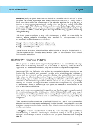 241
Chapter 12Ice and Rain Protection
Operation. When the system is switched on, pressure is admitted to the boot sections to inflate
the tubes. The inflation weakens the bond between ice and the boot surfaces, causing the ice to
break away. At the end of the inflation stage of the operating sequence, the air in the tubes is
dumped to atmosphere through automatic opening valves and the tubes are fully deflated by
the vacuum supply. This inflation and deflation cycle is repeated during the period the system is
in operation. When the system is switched off vacuum is supplied continually to all tubes of the
boot sections to hold the sections flat against the wing and tail leading edges thus minimising
aerodynamic drag.
The de-icer boots are pulsated in a set cycle, the frequency of which can be varied by the
frequency selector to cater for light or heavy icing conditions. For cycling purposes, the boots
are usually divided into three groups as follows:
Group 1 - Port and Starboard mainplane inboard boots.
Group 2 - Port and Starboard mainplane outboard boots.
Group 3 - Fin and tailplane boots.
The cycle takes 34 seconds, irrespective of the selection made on the cyclic frequency selector.
The selector merely alters the delay period between cycles, e.g. 206 seconds for light icing and
26 seconds for heavy icing.
THERMAL ‘ANTI-ICING’ AND ‘DE-ICING’
Hot air systems on modern aircraft are generally engine bleed air and are said to be ‘anti-icing’.
Other methods of obtaining the hot air will be described, and depending on the duration of
application and the temperature applied, they may be either de-icing or anti-icing systems.
In systems of this type, the leading edge sections of wings including leading edge slats but not
leading edge flaps, and tail units are usually provided with a second, inner skin positioned to
form a small gap between it and the inside of the leading edge section. Heated air is ducted
to the wings and tail units and passes into the gap, providing sufficient heat in the outer skin
of the leading edge to melt ice already formed and prevent further ice formation. The air is
exhausted to atmosphere through outlets in the skin surfaces and also, in some cases, in the tips
of wings and tail units. The temperature of the air within the ducting and leading edge sections
is controlled by a shutter or butterfly type valve system, the operation of which depends on the
type of heating system employed.
A gas turbine engine presents a critical icing problem, and therefore requires protection against
ice formation particularly at the air intake, nose bullet or fairing and inlet guide vanes. Icing of
theseregionscanconsiderablyrestricttheairflowcausingalossinperformanceand,furthermore,
cause damage to the compressor as a result of ice breaking away and being ingested by the
compressor.
There are two thermal systems in use for air intake de/anti-icing; a hot air bleed system and an
electrical resistance heating system, and although the latter is usually chosen for turbo-propeller
engines to provide protection for the propeller, there are some examples where both systems are
used in combination.
Air Supplies. There are several methods by which the heated air can be supplied and these
include bleeding of air from a turbine engine compressor, heating of ram air by passing it
through a heat exchanger located in an engine exhaust gas system, and combustion heating of
ram air.
 
