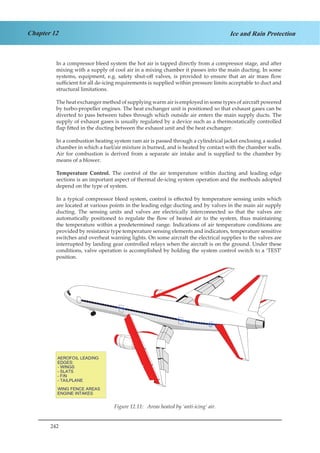 242
Chapter 12 Ice and Rain Protection
In a compressor bleed system the hot air is tapped directly from a compressor stage, and after
mixing with a supply of cool air in a mixing chamber it passes into the main ducting. In some
systems, equipment, e.g. safety shut-off valves, is provided to ensure that an air mass flow
sufficient for all de-icing requirements is supplied within pressure limits acceptable to duct and
structural limitations.
The heat exchanger method of supplying warm air is employed in some types of aircraft powered
by turbo-propeller engines. The heat exchanger unit is positioned so that exhaust gases can be
diverted to pass between tubes through which outside air enters the main supply ducts. The
supply of exhaust gases is usually regulated by a device such as a thermostatically controlled
flap fitted in the ducting between the exhaust unit and the heat exchanger.
In a combustion heating system ram air is passed through a cylindrical jacket enclosing a sealed
chamber in which a fuel/air mixture is burned, and is heated by contact with the chamber walls.
Air for combustion is derived from a separate air intake and is supplied to the chamber by
means of a blower.
Temperature Control. The control of the air temperature within ducting and leading edge
sections is an important aspect of thermal de-icing system operation and the methods adopted
depend on the type of system.
In a typical compressor bleed system, control is effected by temperature sensing units which
are located at various points in the leading edge ducting and by valves in the main air supply
ducting. The sensing units and valves are electrically interconnected so that the valves are
automatically positioned to regulate the flow of heated air to the system, thus maintaining
the temperature within a predetermined range. Indications of air temperature conditions are
provided by resistance type temperature sensing elements and indicators, temperature sensitive
switches and overheat warning lights. On some aircraft the electrical supplies to the valves are
interrupted by landing gear controlled relays when the aircraft is on the ground. Under these
conditions, valve operation is accomplished by holding the system control switch to a ‘TEST’
position.
Figure 12.11: Areas heated by ‘anti-icing’ air.Figure 1.11. Areas Heated by ‘Anti-Icing’ Air.
 